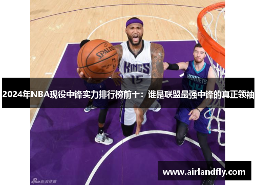 2024年NBA现役中锋实力排行榜前十：谁是联盟最强中锋的真正领袖